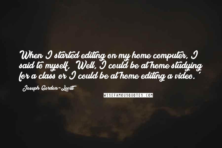 Joseph Gordon-Levitt Quotes: When I started editing on my home computer, I said to myself, 'Well, I could be at home studying for a class or I could be at home editing a video.'