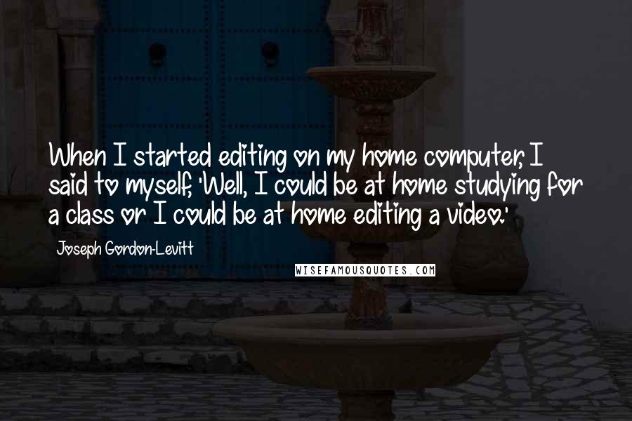 Joseph Gordon-Levitt Quotes: When I started editing on my home computer, I said to myself, 'Well, I could be at home studying for a class or I could be at home editing a video.'