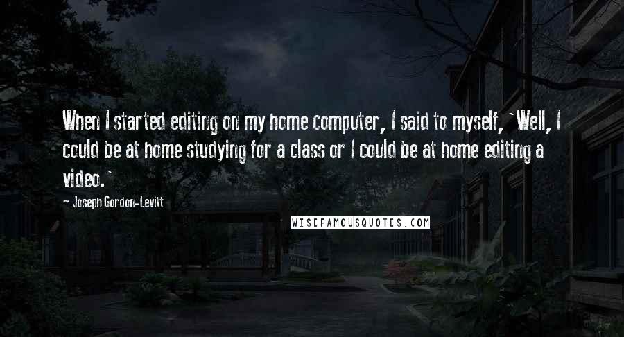 Joseph Gordon-Levitt Quotes: When I started editing on my home computer, I said to myself, 'Well, I could be at home studying for a class or I could be at home editing a video.'