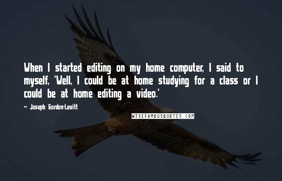 Joseph Gordon-Levitt Quotes: When I started editing on my home computer, I said to myself, 'Well, I could be at home studying for a class or I could be at home editing a video.'