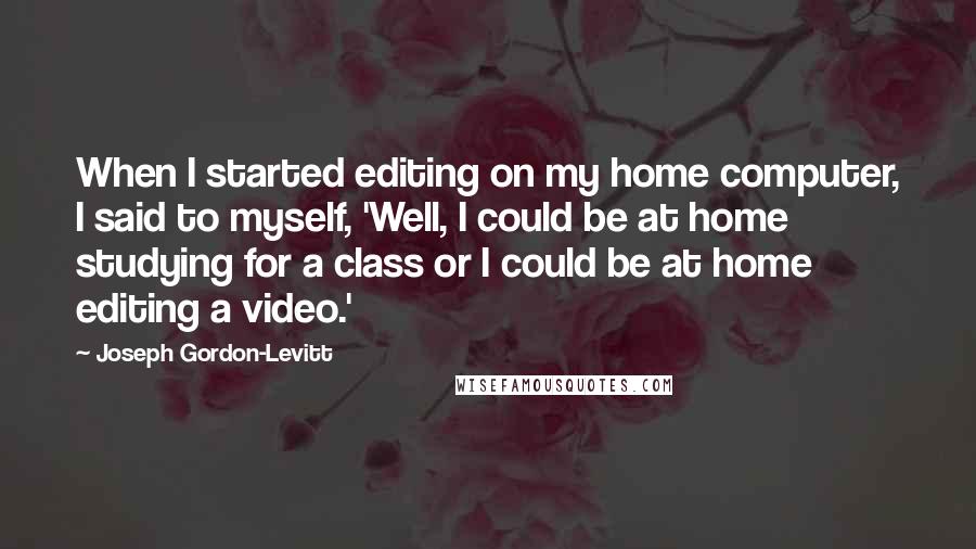 Joseph Gordon-Levitt Quotes: When I started editing on my home computer, I said to myself, 'Well, I could be at home studying for a class or I could be at home editing a video.'