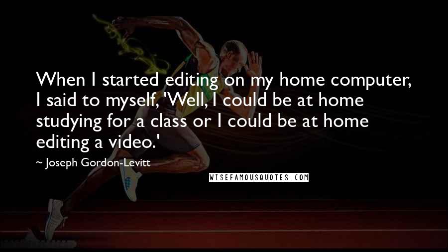 Joseph Gordon-Levitt Quotes: When I started editing on my home computer, I said to myself, 'Well, I could be at home studying for a class or I could be at home editing a video.'