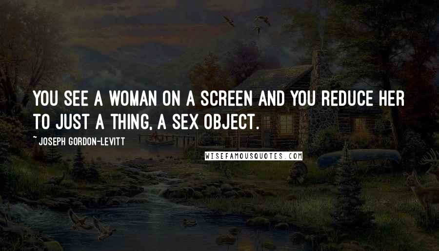 Joseph Gordon-Levitt Quotes: You see a woman on a screen and you reduce her to just a thing, a sex object.