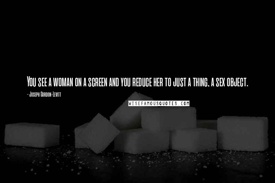 Joseph Gordon-Levitt Quotes: You see a woman on a screen and you reduce her to just a thing, a sex object.