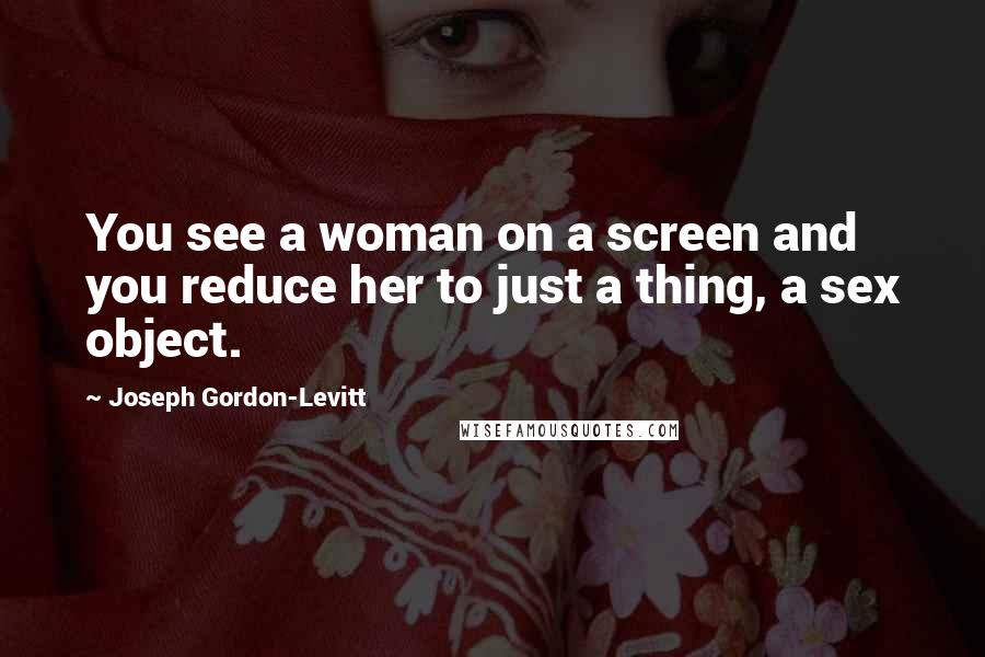 Joseph Gordon-Levitt Quotes: You see a woman on a screen and you reduce her to just a thing, a sex object.