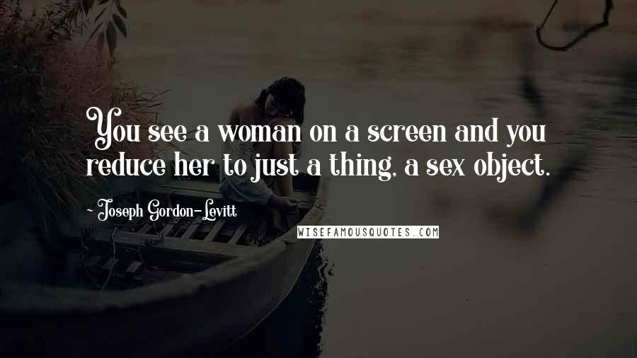 Joseph Gordon-Levitt Quotes: You see a woman on a screen and you reduce her to just a thing, a sex object.