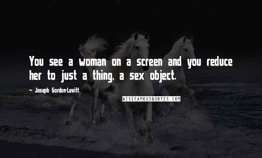 Joseph Gordon-Levitt Quotes: You see a woman on a screen and you reduce her to just a thing, a sex object.