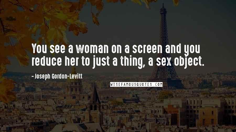 Joseph Gordon-Levitt Quotes: You see a woman on a screen and you reduce her to just a thing, a sex object.