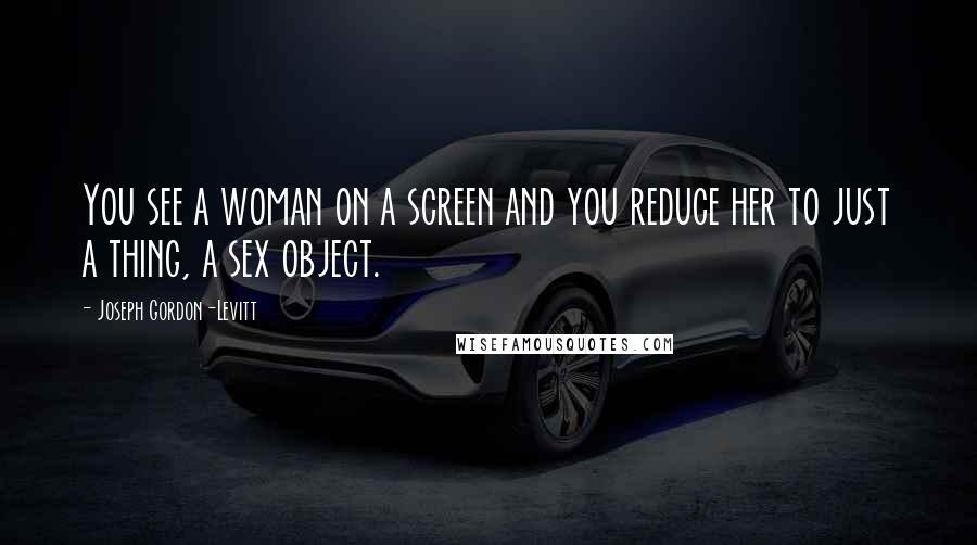Joseph Gordon-Levitt Quotes: You see a woman on a screen and you reduce her to just a thing, a sex object.