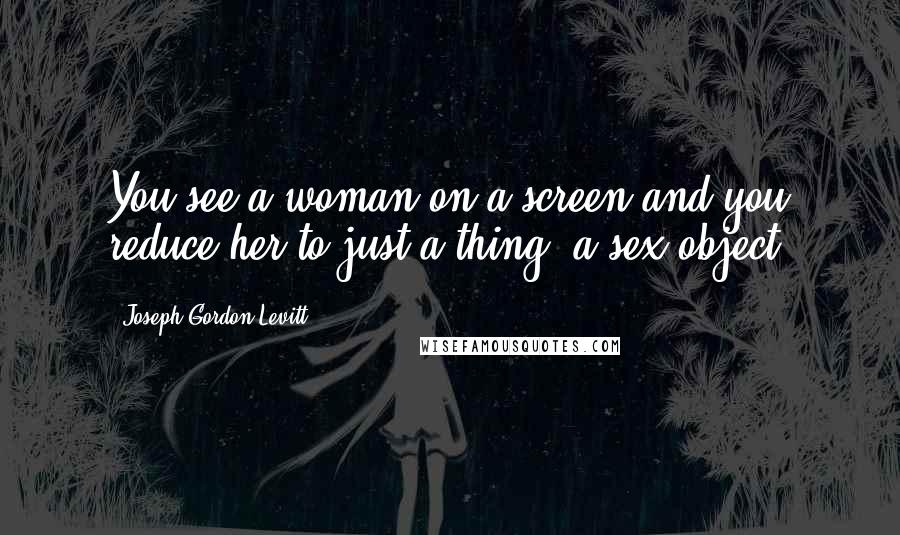 Joseph Gordon-Levitt Quotes: You see a woman on a screen and you reduce her to just a thing, a sex object.