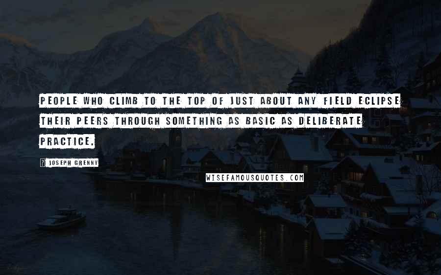 Joseph Grenny Quotes: People who climb to the top of just about any field eclipse their peers through something as basic as deliberate practice.