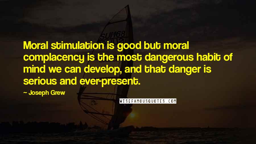 Joseph Grew Quotes: Moral stimulation is good but moral complacency is the most dangerous habit of mind we can develop, and that danger is serious and ever-present.