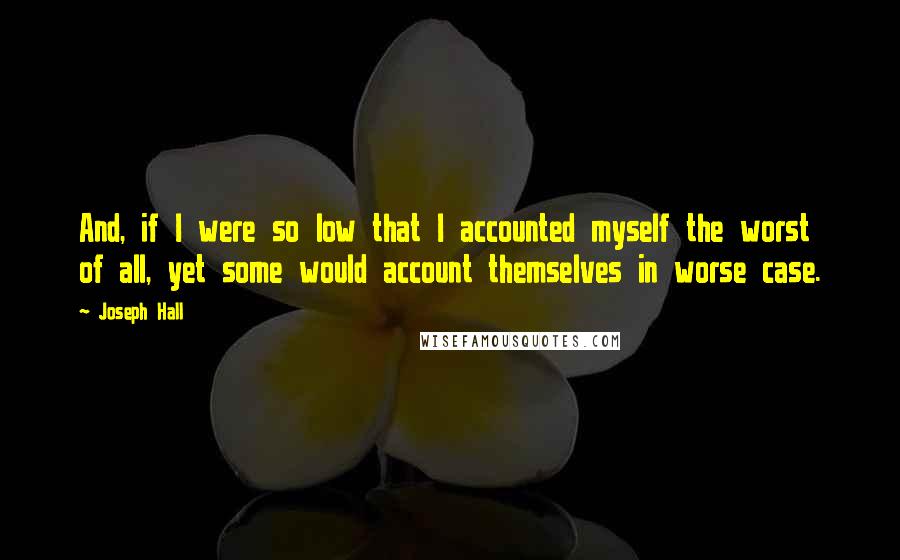 Joseph Hall Quotes: And, if I were so low that I accounted myself the worst of all, yet some would account themselves in worse case.