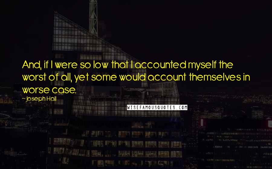 Joseph Hall Quotes: And, if I were so low that I accounted myself the worst of all, yet some would account themselves in worse case.