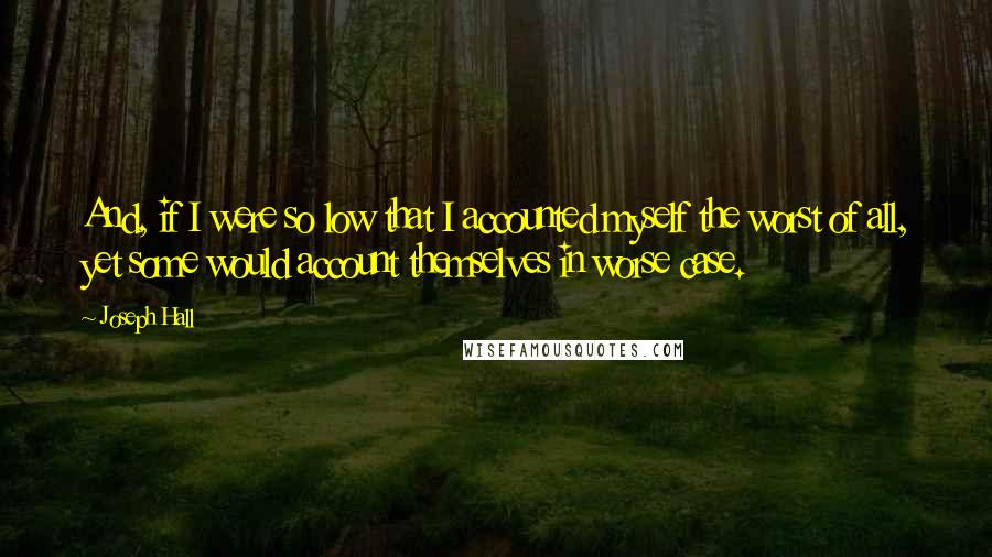 Joseph Hall Quotes: And, if I were so low that I accounted myself the worst of all, yet some would account themselves in worse case.
