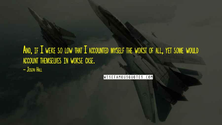 Joseph Hall Quotes: And, if I were so low that I accounted myself the worst of all, yet some would account themselves in worse case.