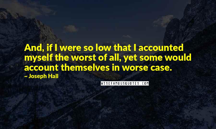 Joseph Hall Quotes: And, if I were so low that I accounted myself the worst of all, yet some would account themselves in worse case.