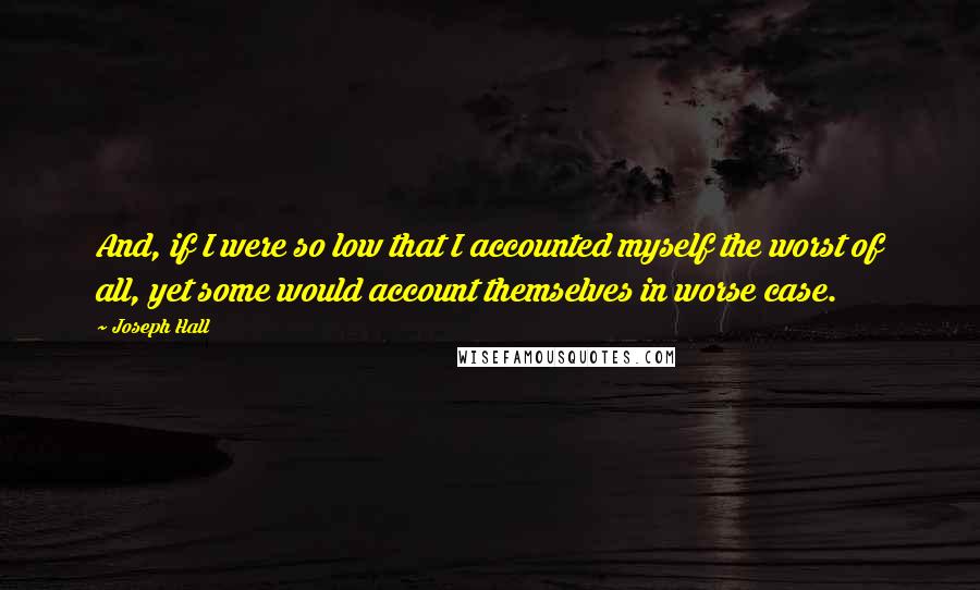 Joseph Hall Quotes: And, if I were so low that I accounted myself the worst of all, yet some would account themselves in worse case.