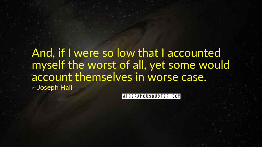 Joseph Hall Quotes: And, if I were so low that I accounted myself the worst of all, yet some would account themselves in worse case.