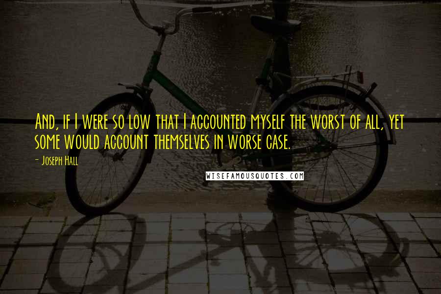 Joseph Hall Quotes: And, if I were so low that I accounted myself the worst of all, yet some would account themselves in worse case.