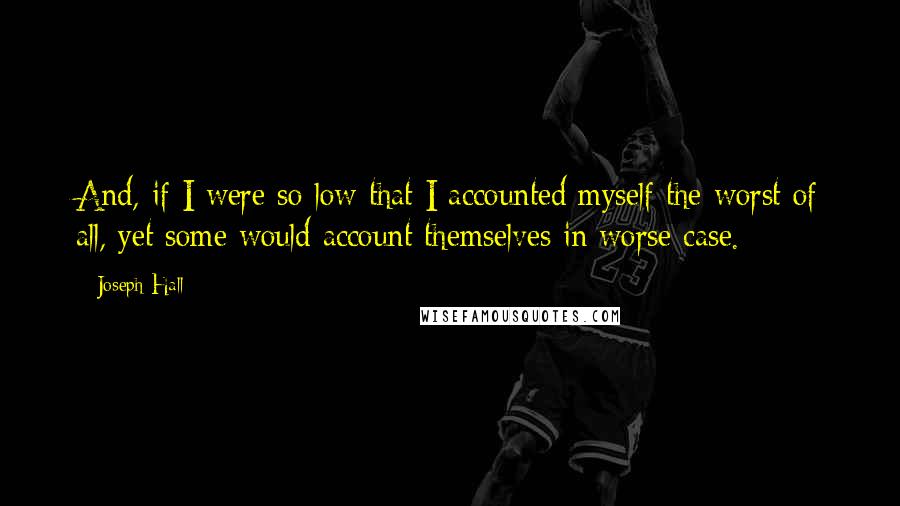 Joseph Hall Quotes: And, if I were so low that I accounted myself the worst of all, yet some would account themselves in worse case.