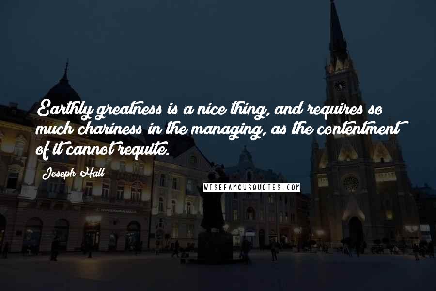 Joseph Hall Quotes: Earthly greatness is a nice thing, and requires so much chariness in the managing, as the contentment of it cannot requite.