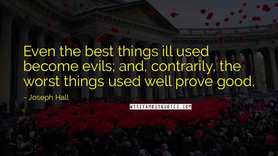 Joseph Hall Quotes: Even the best things ill used become evils; and, contrarily, the worst things used well prove good.