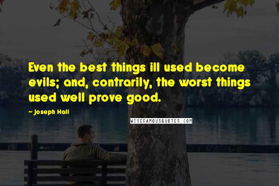 Joseph Hall Quotes: Even the best things ill used become evils; and, contrarily, the worst things used well prove good.