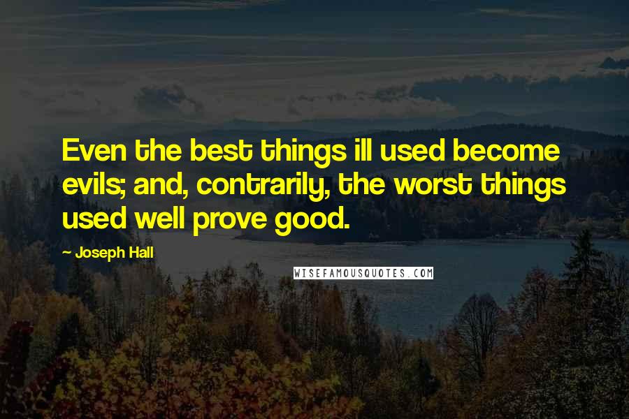 Joseph Hall Quotes: Even the best things ill used become evils; and, contrarily, the worst things used well prove good.