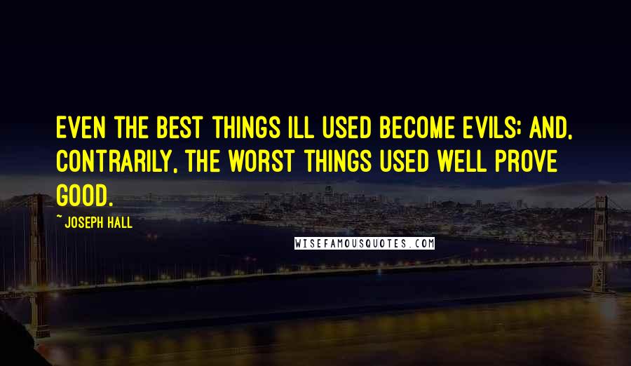 Joseph Hall Quotes: Even the best things ill used become evils; and, contrarily, the worst things used well prove good.