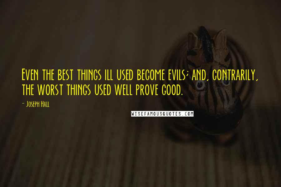 Joseph Hall Quotes: Even the best things ill used become evils; and, contrarily, the worst things used well prove good.