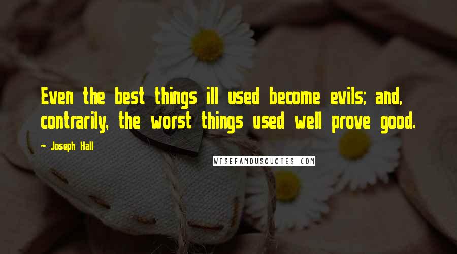 Joseph Hall Quotes: Even the best things ill used become evils; and, contrarily, the worst things used well prove good.