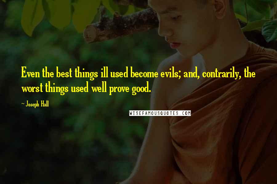 Joseph Hall Quotes: Even the best things ill used become evils; and, contrarily, the worst things used well prove good.