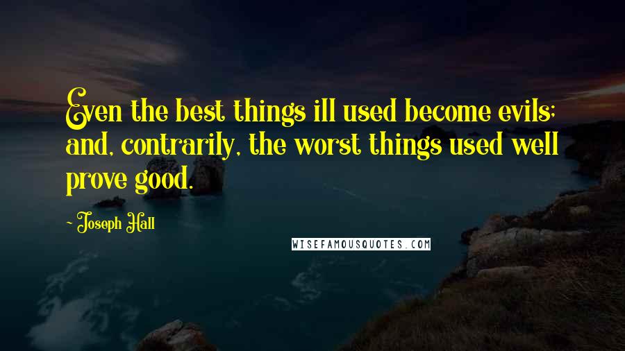 Joseph Hall Quotes: Even the best things ill used become evils; and, contrarily, the worst things used well prove good.