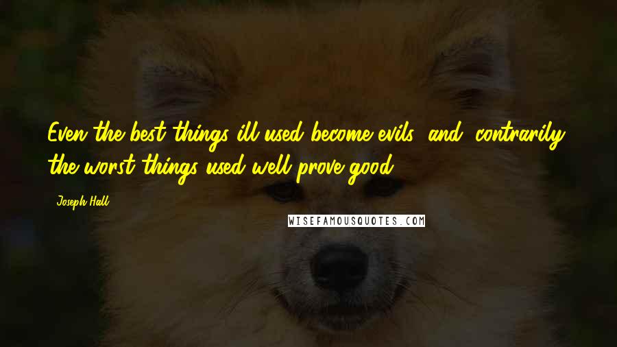 Joseph Hall Quotes: Even the best things ill used become evils; and, contrarily, the worst things used well prove good.