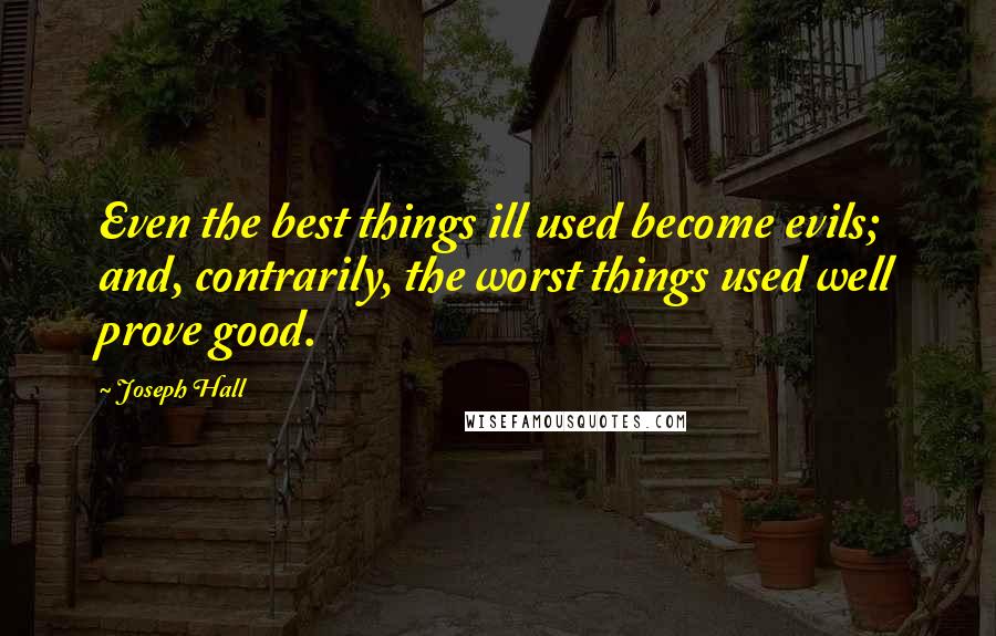 Joseph Hall Quotes: Even the best things ill used become evils; and, contrarily, the worst things used well prove good.