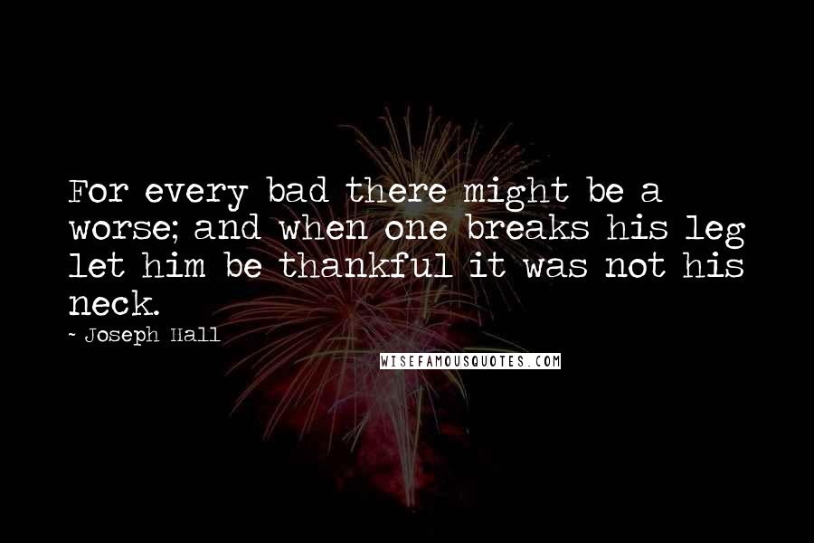 Joseph Hall Quotes: For every bad there might be a worse; and when one breaks his leg let him be thankful it was not his neck.