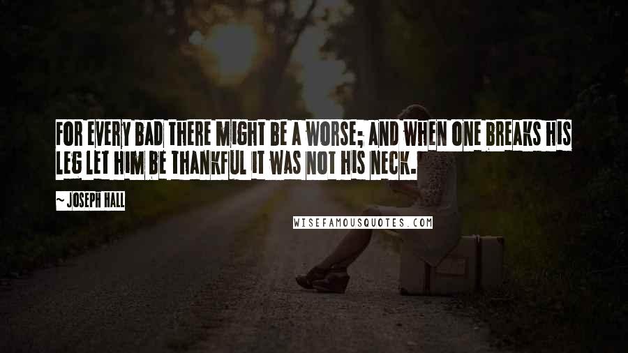 Joseph Hall Quotes: For every bad there might be a worse; and when one breaks his leg let him be thankful it was not his neck.