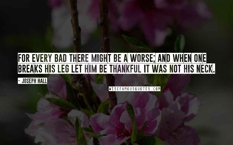 Joseph Hall Quotes: For every bad there might be a worse; and when one breaks his leg let him be thankful it was not his neck.