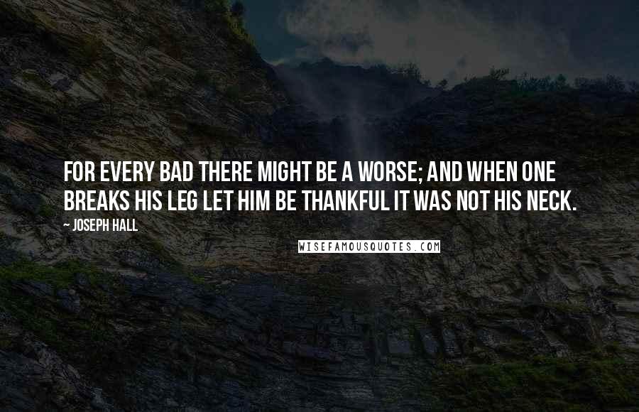 Joseph Hall Quotes: For every bad there might be a worse; and when one breaks his leg let him be thankful it was not his neck.