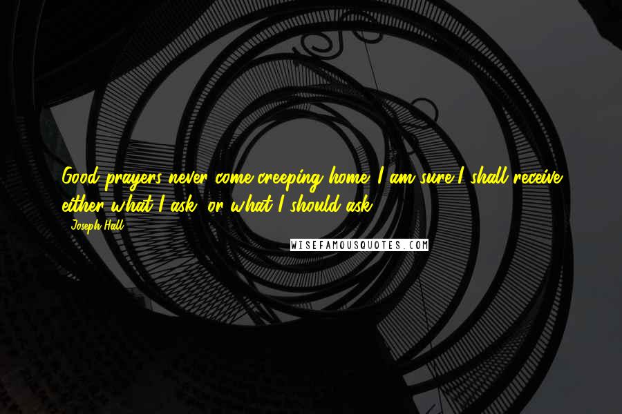 Joseph Hall Quotes: Good prayers never come creeping home. I am sure I shall receive either what I ask, or what I should ask.