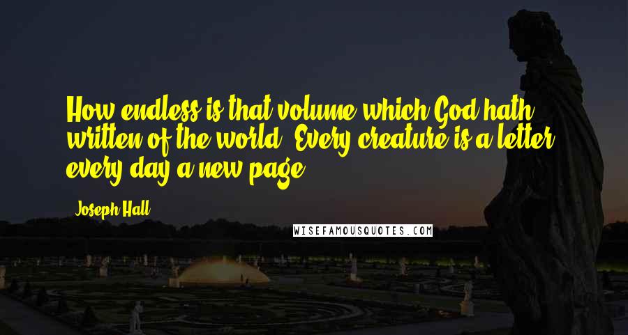 Joseph Hall Quotes: How endless is that volume which God hath written of the world! Every creature is a letter, every day a new page.