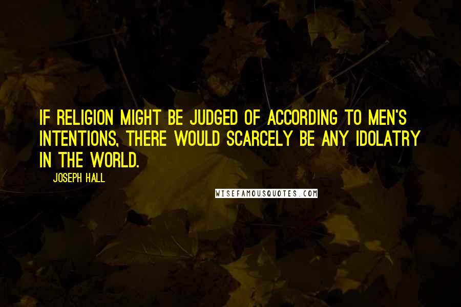 Joseph Hall Quotes: If religion might be judged of according to men's intentions, there would scarcely be any idolatry in the world.