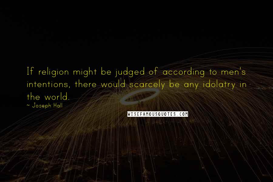 Joseph Hall Quotes: If religion might be judged of according to men's intentions, there would scarcely be any idolatry in the world.