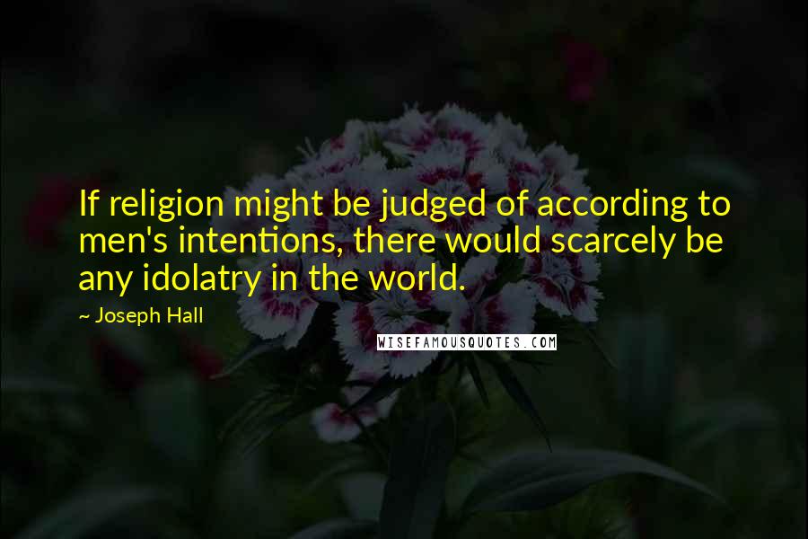 Joseph Hall Quotes: If religion might be judged of according to men's intentions, there would scarcely be any idolatry in the world.