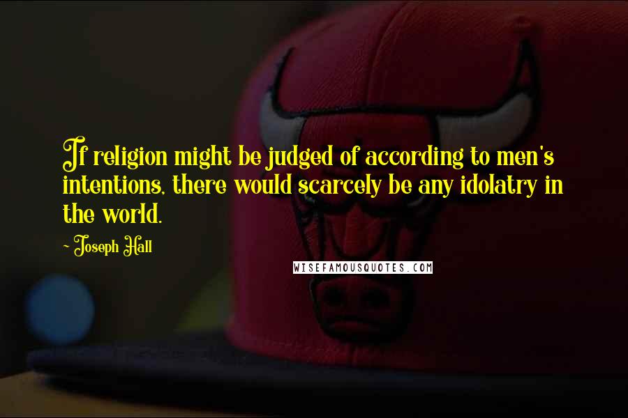 Joseph Hall Quotes: If religion might be judged of according to men's intentions, there would scarcely be any idolatry in the world.