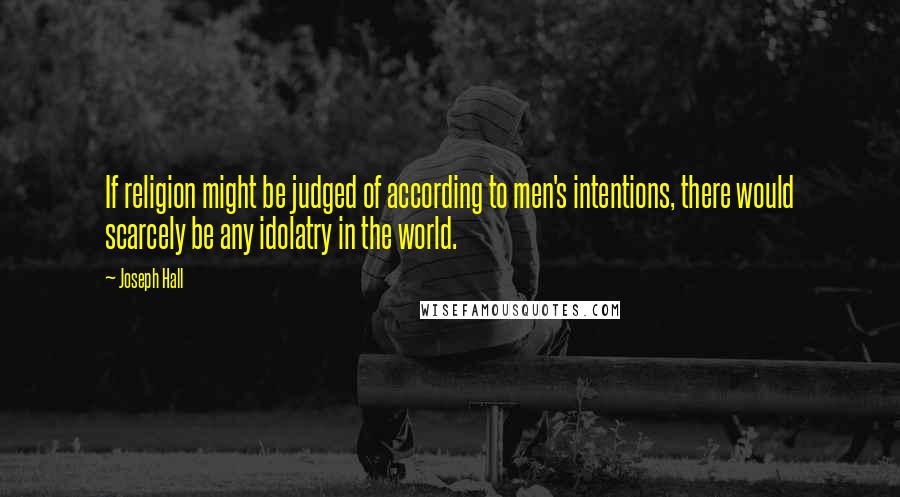 Joseph Hall Quotes: If religion might be judged of according to men's intentions, there would scarcely be any idolatry in the world.