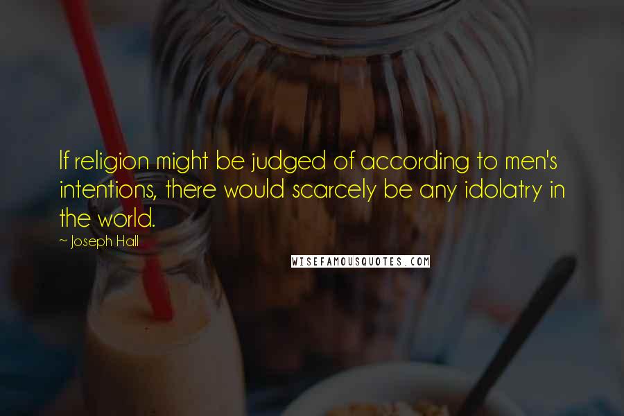 Joseph Hall Quotes: If religion might be judged of according to men's intentions, there would scarcely be any idolatry in the world.