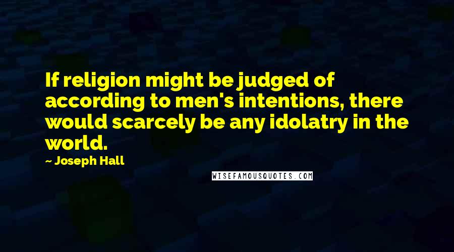 Joseph Hall Quotes: If religion might be judged of according to men's intentions, there would scarcely be any idolatry in the world.