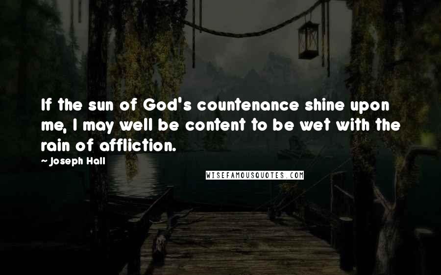 Joseph Hall Quotes: If the sun of God's countenance shine upon me, I may well be content to be wet with the rain of affliction.